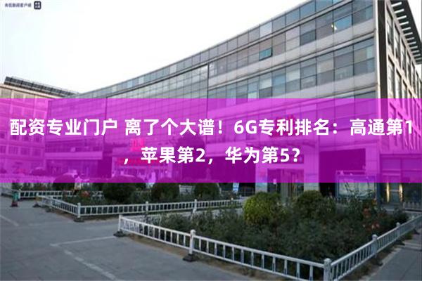 配资专业门户 离了个大谱！6G专利排名：高通第1，苹果第2，华为第5？