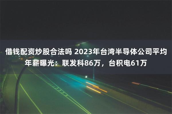 借钱配资炒股合法吗 2023年台湾半导体公司平均年薪曝光：联发科86万，台积电61万