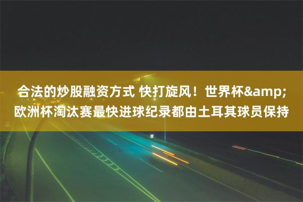 合法的炒股融资方式 快打旋风！世界杯&欧洲杯淘汰赛最快进球纪录都由土耳其球员保持