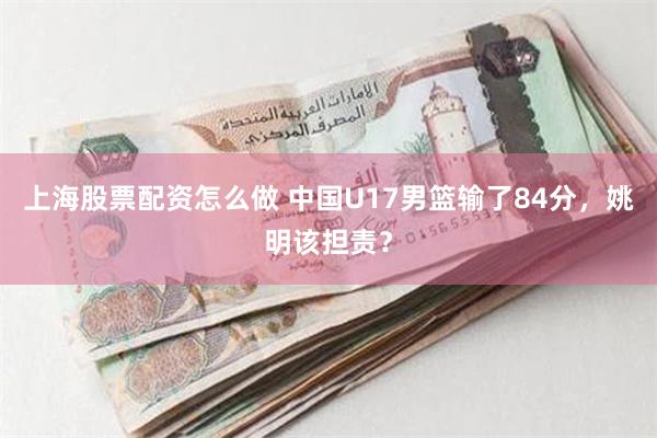 上海股票配资怎么做 中国U17男篮输了84分，姚明该担责？