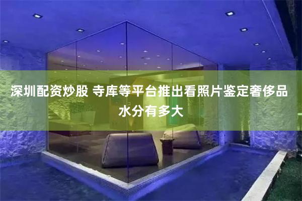 深圳配资炒股 寺库等平台推出看照片鉴定奢侈品 水分有多大