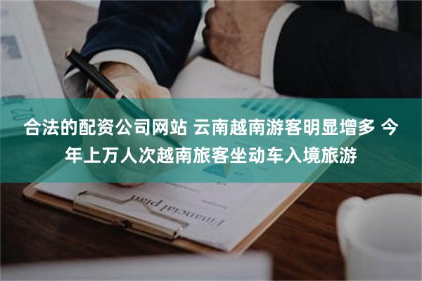 合法的配资公司网站 云南越南游客明显增多 今年上万人次越南旅客坐动车入境旅游