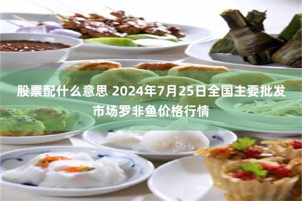 股票配什么意思 2024年7月25日全国主要批发市场罗非鱼价格行情