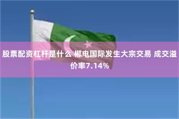 股票配资杠杆是什么 郴电国际发生大宗交易 成交溢价率7.14%