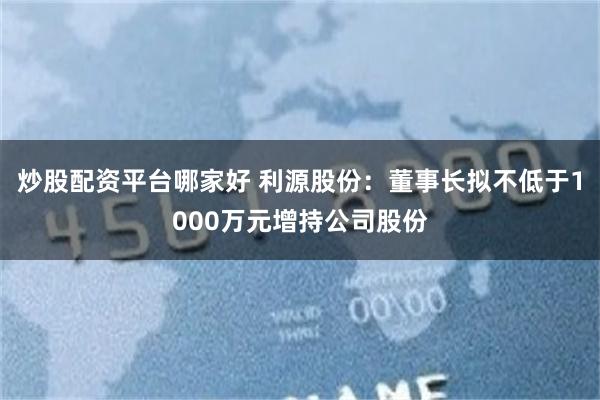 炒股配资平台哪家好 利源股份：董事长拟不低于1000万元增持公司股份