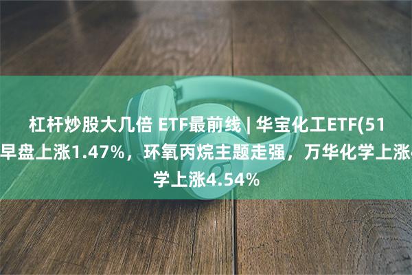 杠杆炒股大几倍 ETF最前线 | 华宝化工ETF(516020)早盘上涨1.47%，环氧丙烷主题走强，万华化学上涨4.54%