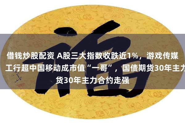 借钱炒股配资 A股三大指数收跌近1%，游戏传媒板块大涨，工行超中国移动成市值“一哥”，国债期货30年主力合约走强