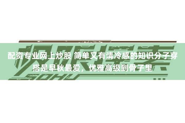 配资专业网上炒股 简单又有清冷感的知识分子穿搭是早秋最爱，优雅高级到骨子里