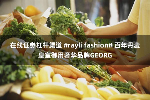 在线证劵杠杆渠道 #rayli fashion# 百年丹麦皇室御用奢华品牌GEORG