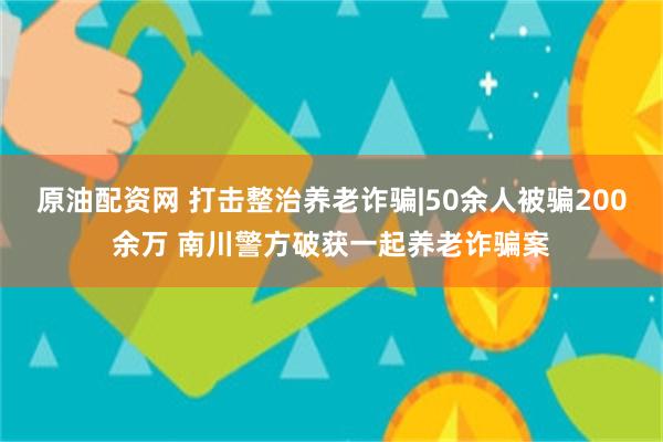 原油配资网 打击整治养老诈骗|50余人被骗200余万 南川警方破获一起养老诈骗案