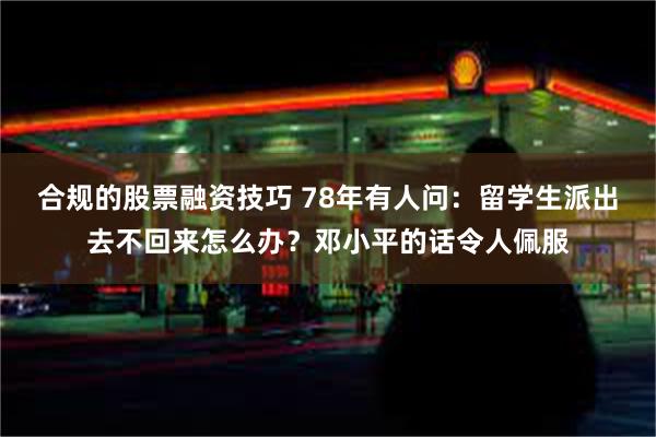 合规的股票融资技巧 78年有人问：留学生派出去不回来怎么办？邓小平的话令人佩服