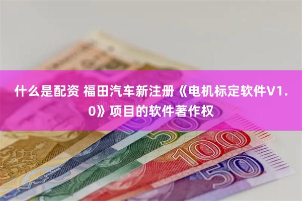 什么是配资 福田汽车新注册《电机标定软件V1.0》项目的软件著作权