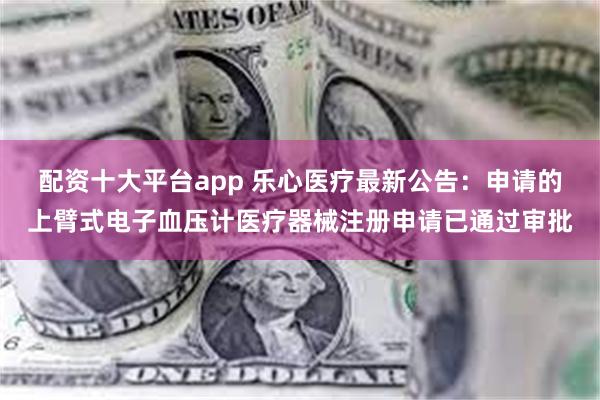 配资十大平台app 乐心医疗最新公告：申请的上臂式电子血压计医疗器械注册申请已通过审批