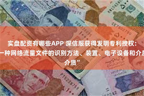 实盘配资有哪些APP 深信服获得发明专利授权：“一种网络流量文件的识别方法、装置、电子设备和介质”