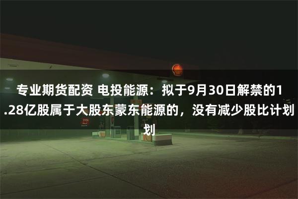 专业期货配资 电投能源：拟于9月30日解禁的1.28亿股属于大股东蒙东能源的，没有减少股比计划