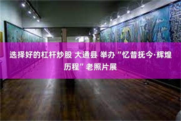 选择好的杠杆炒股 大通县 举办“忆昔抚今·辉煌历程”老照片展