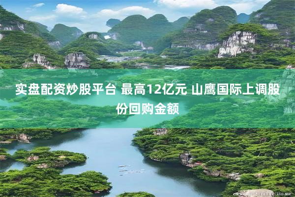 实盘配资炒股平台 最高12亿元 山鹰国际上调股份回购金额