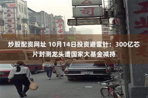 炒股配资网址 10月14日投资避雷针：300亿芯片封测龙头遭国家大基金减持