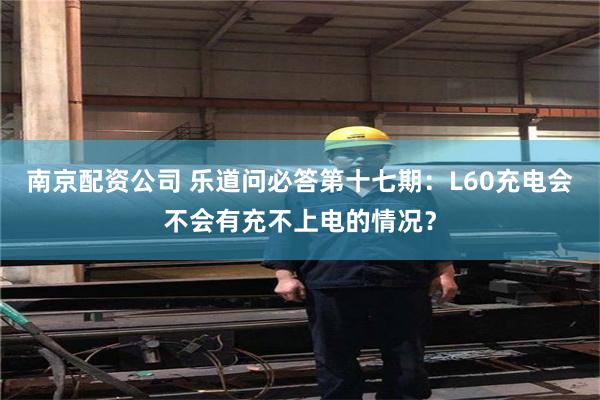 南京配资公司 乐道问必答第十七期：L60充电会不会有充不上电的情况？