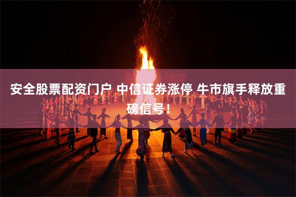 安全股票配资门户 中信证券涨停 牛市旗手释放重磅信号！