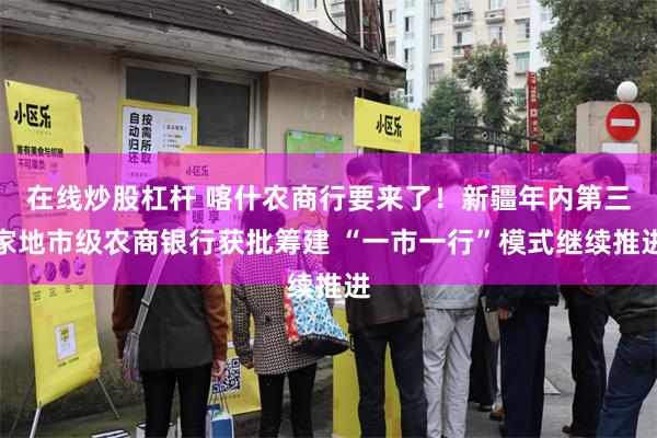 在线炒股杠杆 喀什农商行要来了！新疆年内第三家地市级农商银行获批筹建 “一市一行”模式继续推进