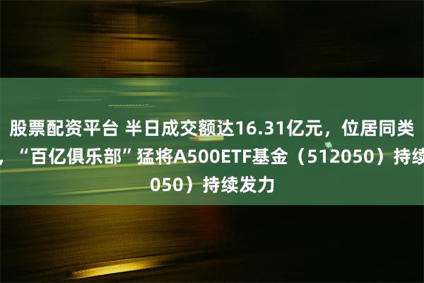 股票配资平台 半日成交额达16.31亿元，位居同类第一，“百亿俱乐部”猛将A500ETF基金（512050）持续发力