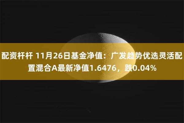 配资杆杆 11月26日基金净值：广发趋势优选灵活配置混合A最新净值1.6476，跌0.04%