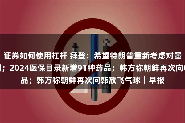 证券如何使用杠杆 拜登：希望特朗普重新考虑对墨加征收关税的计划；2024医保目录新增91种药品；韩方称朝鲜再次向韩放飞气球｜早报