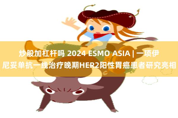 炒股加杠杆吗 2024 ESMO ASIA | 一项伊尼妥单抗一线治疗晚期HER2阳性胃癌患者研究亮相