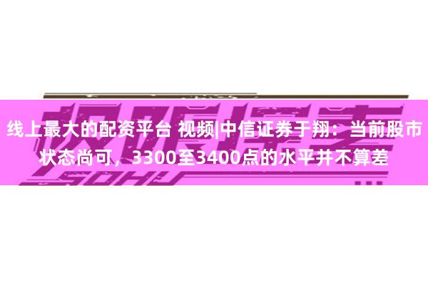 线上最大的配资平台 视频|中信证券于翔：当前股市状态尚可，3300至3400点的水平并不算差