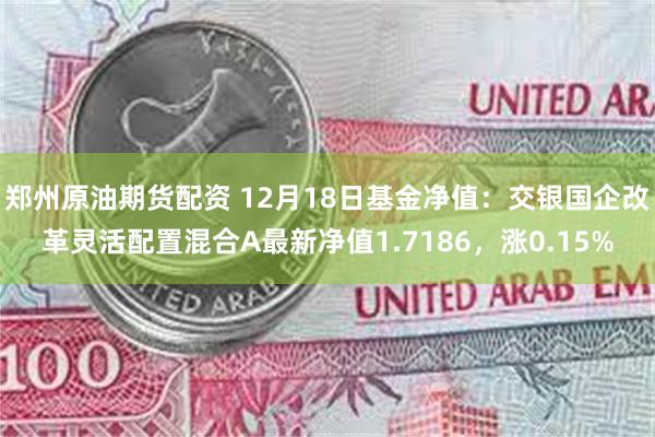 郑州原油期货配资 12月18日基金净值：交银国企改革灵活配置混合A最新净值1.7186，涨0.15%