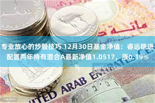 专业放心的炒股技巧 12月30日基金净值：睿远稳进配置两年持有混合A最新净值1.0517，涨0.19%