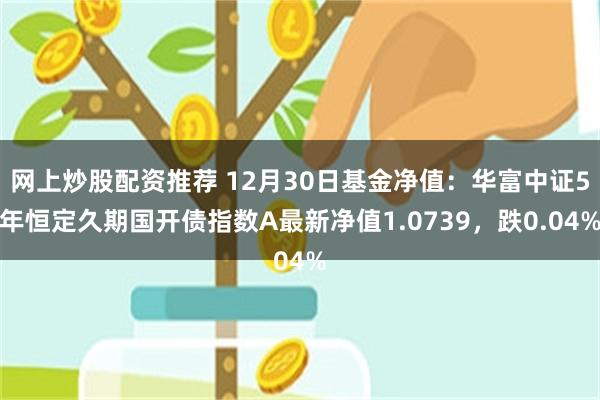 网上炒股配资推荐 12月30日基金净值：华富中证5年恒定久期国开债指数A最新净值1.0739，跌0.04%