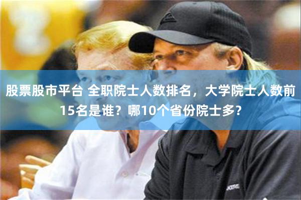 股票股市平台 全职院士人数排名，大学院士人数前15名是谁？哪10个省份院士多？