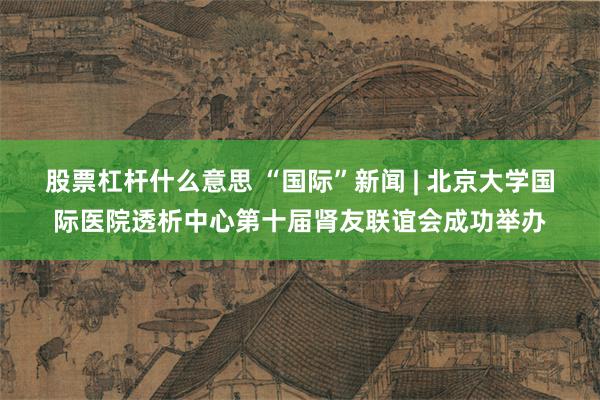 股票杠杆什么意思 “国际”新闻 | 北京大学国际医院透析中心第十届肾友联谊会成功举办