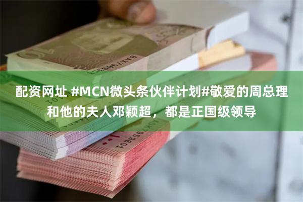 配资网址 #MCN微头条伙伴计划#敬爱的周总理和他的夫人邓颖超，都是正国级领导