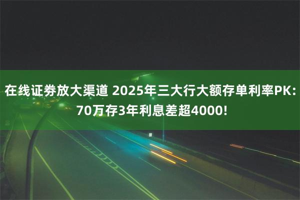 在线证劵放大渠道 2025年三大行大额存单利率PK: 70万存3年利息差超4000!