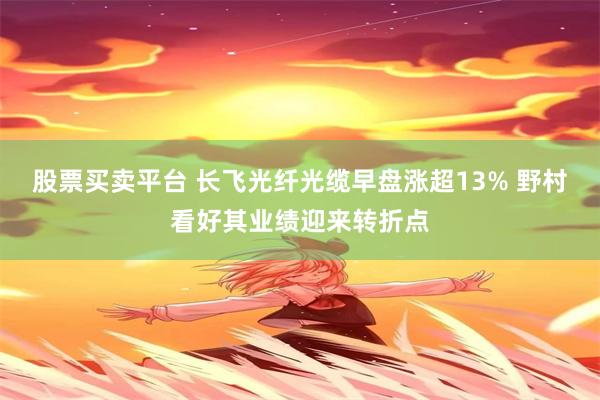 股票买卖平台 长飞光纤光缆早盘涨超13% 野村看好其业绩迎来转折点