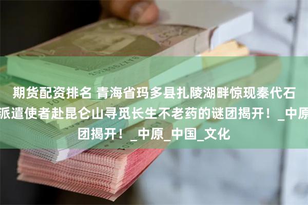 期货配资排名 青海省玛多县扎陵湖畔惊现秦代石刻，秦始皇派遣使者赴昆仑山寻觅长生不老药的谜团揭开！_中原_中国_文化