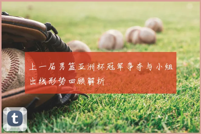 上一届男篮亚洲杯冠军争夺与小组出线形势回顾解析