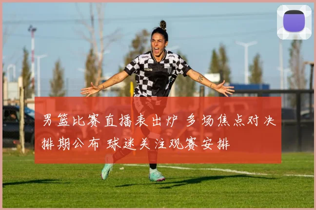 男篮比赛直播表出炉 多场焦点对决排期公布 球迷关注观赛安排