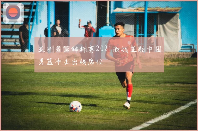 亚洲男篮锦标赛2021激战正酣中国男篮冲击出线席位
