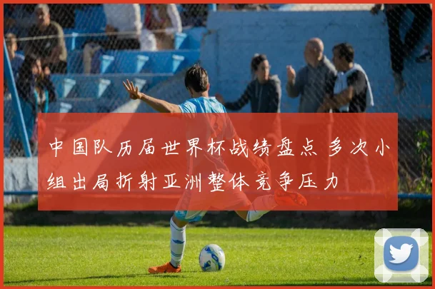 中国队历届世界杯战绩盘点 多次小组出局折射亚洲整体竞争压力