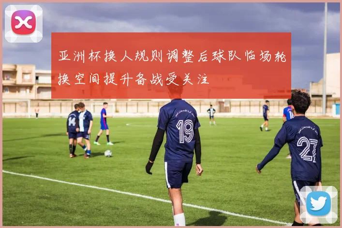 亚洲杯换人规则调整后球队临场轮换空间提升备战受关注