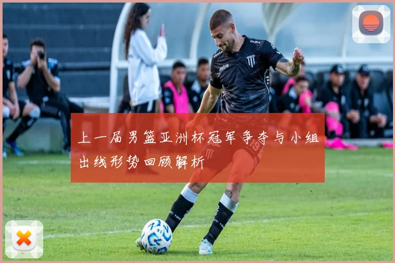 上一届男篮亚洲杯冠军争夺与小组出线形势回顾解析