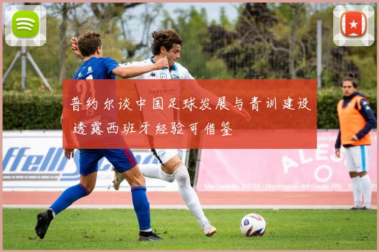 普约尔谈中国足球发展与青训建设 透露西班牙经验可借鉴