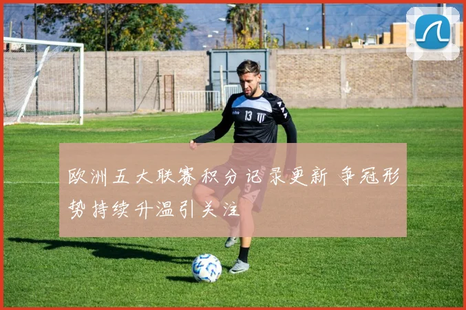 欧洲五大联赛积分记录更新 争冠形势持续升温引关注