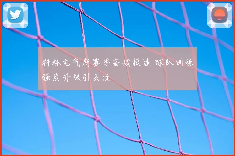 科林电气新赛季备战提速 球队训练强度升级引关注