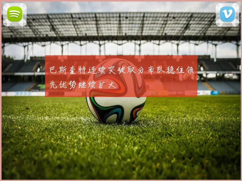 巴斯奎特连续突破取分率队稳住领先优势继续扩大