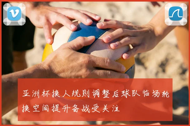亚洲杯换人规则调整后球队临场轮换空间提升备战受关注